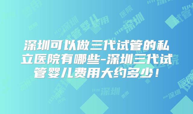 深圳可以做三代试管的私立医院有哪些-深圳三代试管婴儿费用大约多少!
