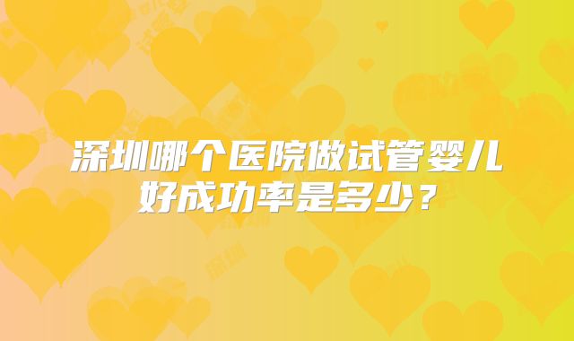 深圳哪个医院做试管婴儿好成功率是多少？
