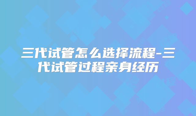 三代试管怎么选择流程-三代试管过程亲身经历