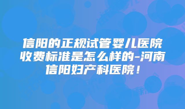 信阳的正规试管婴儿医院收费标准是怎么样的-河南信阳妇产科医院！