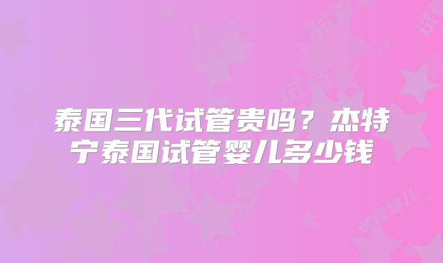 泰国三代试管贵吗?杰特宁泰国试管婴儿多少钱