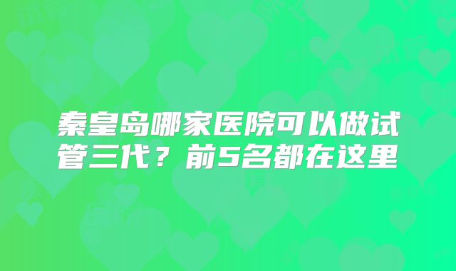 秦皇岛哪家医院可以做试管三代?前5名都在这里