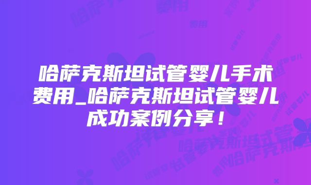 哈萨克斯坦试管婴儿手术费用_哈萨克斯坦试管婴儿成功案例分享！