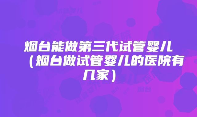 烟台能做第三代试管婴儿（烟台做试管婴儿的医院有几家）