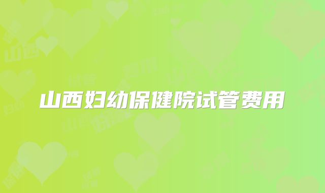 山西妇幼保健院试管费用