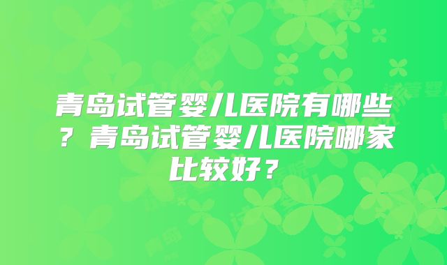 青岛试管婴儿医院有哪些？青岛试管婴儿医院哪家比较好？