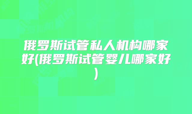 俄罗斯试管私人机构哪家好(俄罗斯试管婴儿哪家好)
