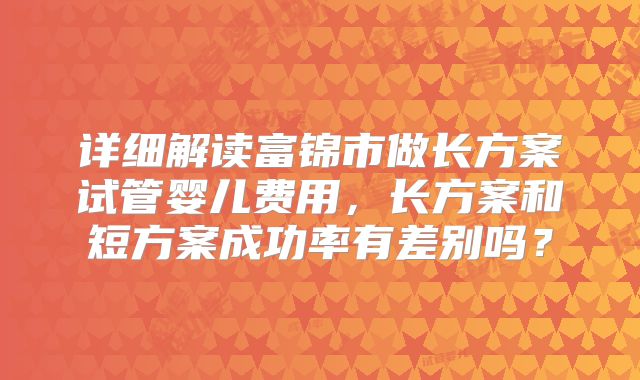详细解读富锦市做长方案试管婴儿费用,长方案和短方案成功率有差别吗?