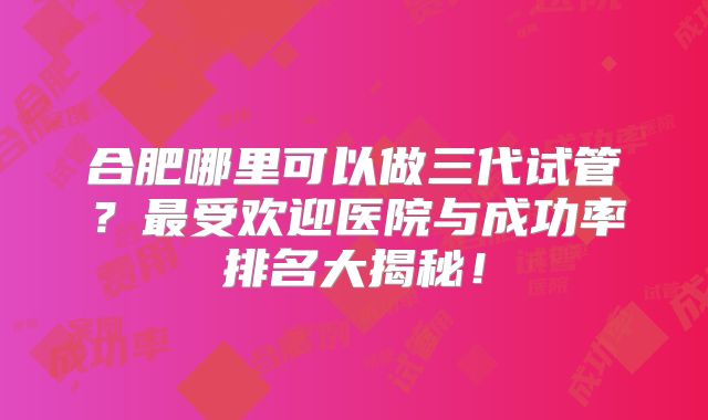 合肥哪里可以做三代试管？最受欢迎医院与成功率排名大揭秘！