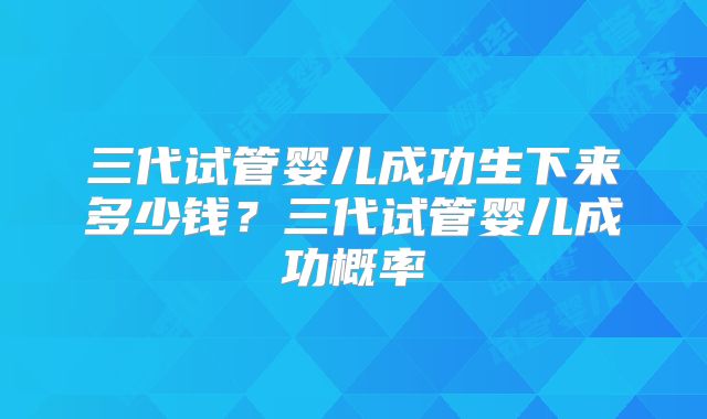 三代试管婴儿成功生下来多少钱?三代试管婴儿成功概率