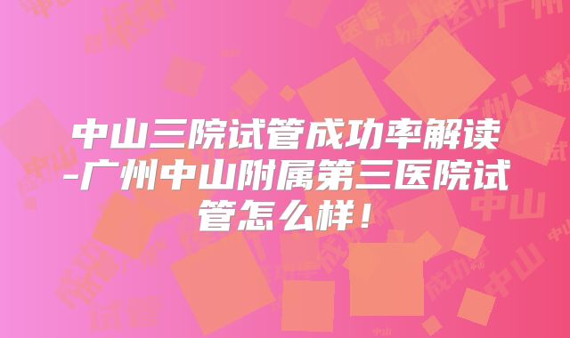 中山三院试管成功率解读-广州中山附属第三医院试管怎么样！