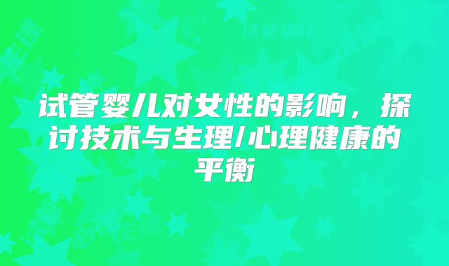 试管婴儿对女性的影响,探讨技术与生理/心理健康的平衡