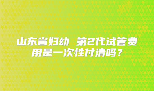 山东省妇幼 第2代试管费用是一次性付清吗？