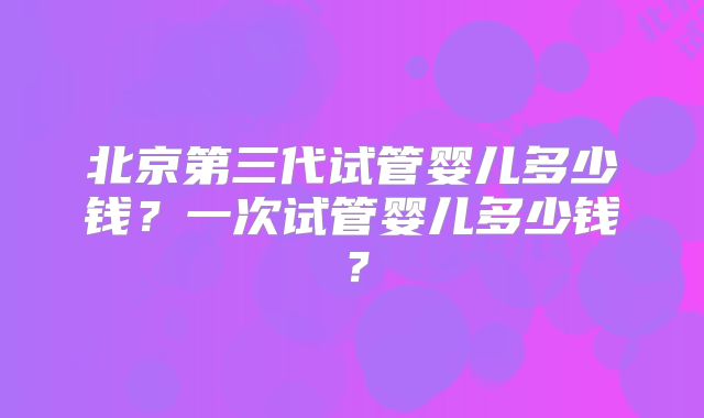北京第三代试管婴儿多少钱?一次试管婴儿多少钱?