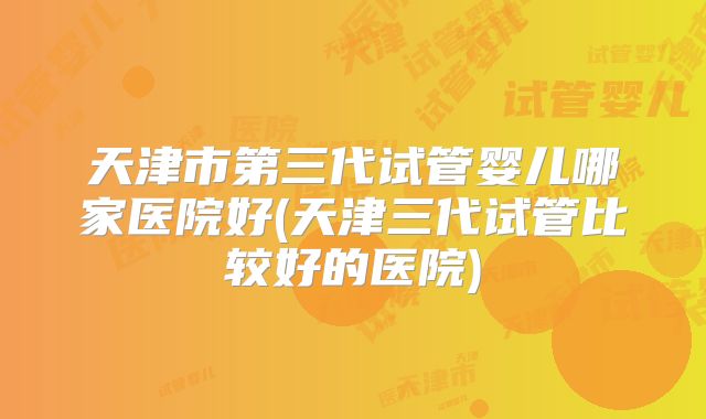 天津市第三代试管婴儿哪家医院好(天津三代试管比较好的医院)