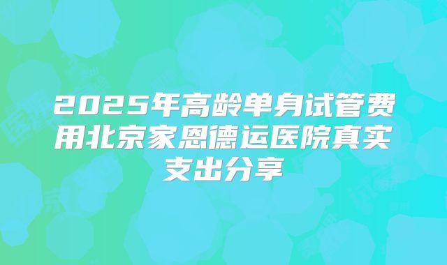 2025年高龄单身试管费用北京家恩德运医院真实支出分享