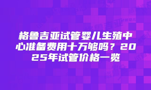 格鲁吉亚试管婴儿生殖中心准备费用十万够吗？2025年试管价格一览