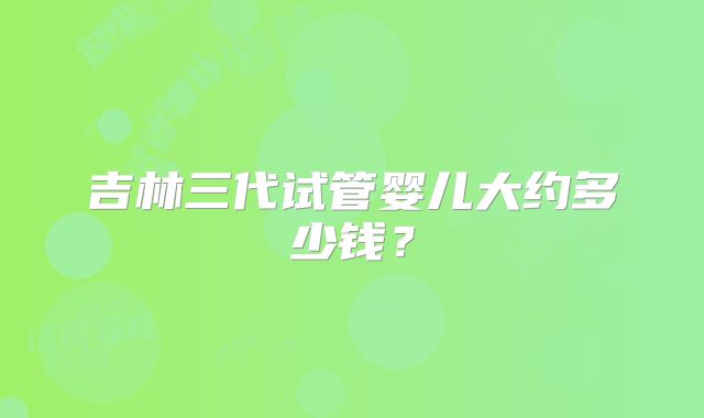 吉林三代试管婴儿大约多少钱？