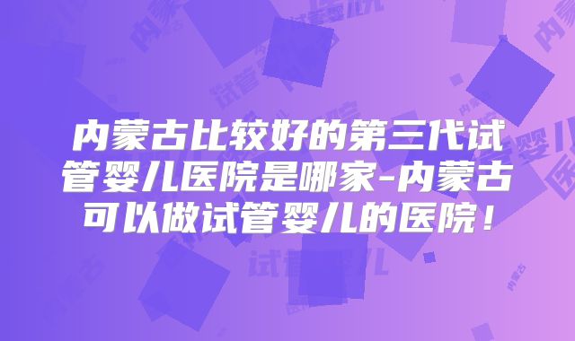 内蒙古比较好的第三代试管婴儿医院是哪家-内蒙古可以做试管婴儿的医院！