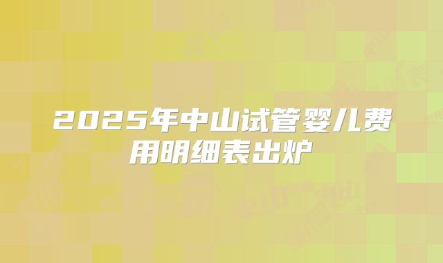 2025年中山试管婴儿费用明细表出炉