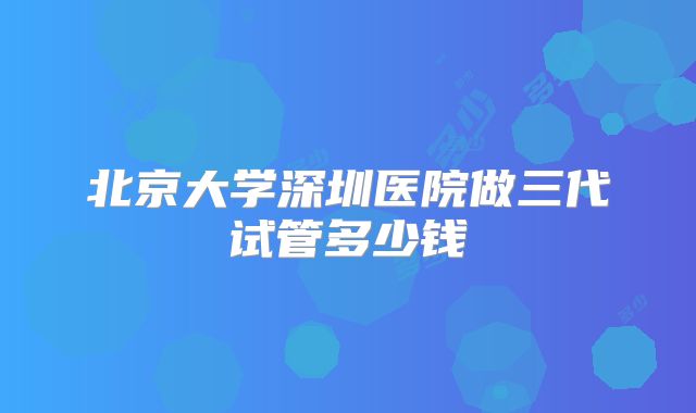 北京大学深圳医院做三代试管多少钱