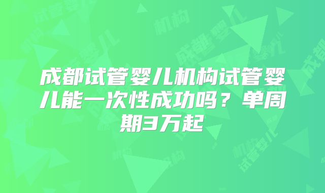 成都试管婴儿机构试管婴儿能一次性成功吗?单周期3万起