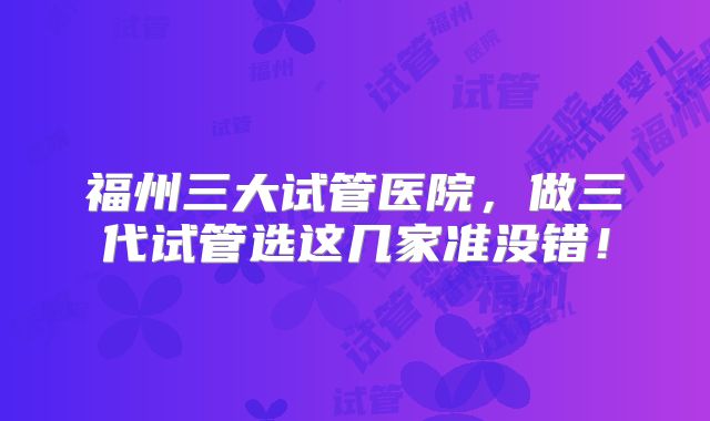福州三大试管医院，做三代试管选这几家准没错！