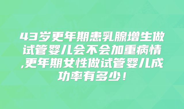 43岁更年期患乳腺增生做试管婴儿会不会加重病情,更年期女性做试管婴儿成功率有多少!