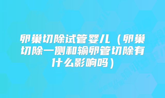 卵巢切除试管婴儿(卵巢切除一侧和输卵管切除有什么影响吗)