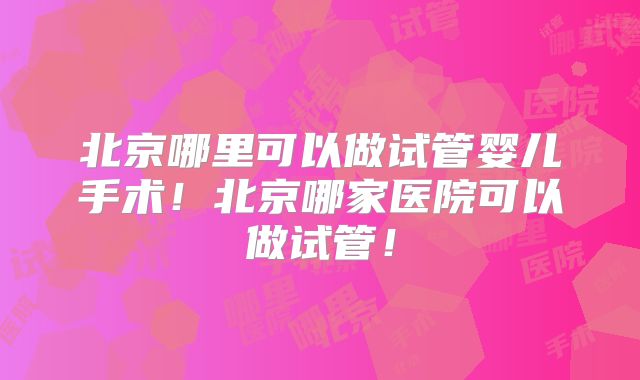 北京哪里可以做试管婴儿手术！北京哪家医院可以做试管！