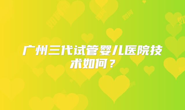 广州三代试管婴儿医院技术如何?