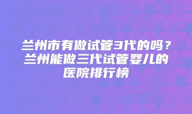 兰州市有做试管3代的吗？兰州能做三代试管婴儿的医院排行榜