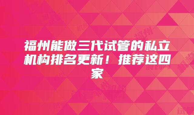 福州能做三代试管的私立机构排名更新！推荐这四家