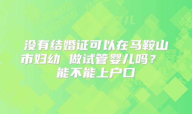 没有结婚证可以在马鞍山市妇幼 做试管婴儿吗? 能不能上户口