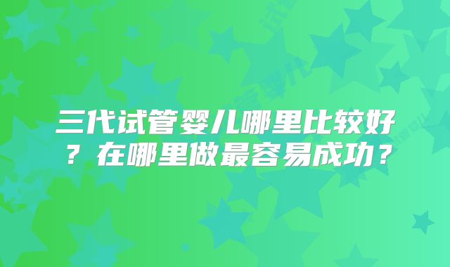 三代试管婴儿哪里比较好？在哪里做最容易成功？