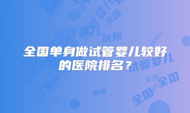 全国单身做试管婴儿较好的医院排名？