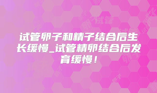 试管卵子和精子结合后生长缓慢_试管精卵结合后发育缓慢！