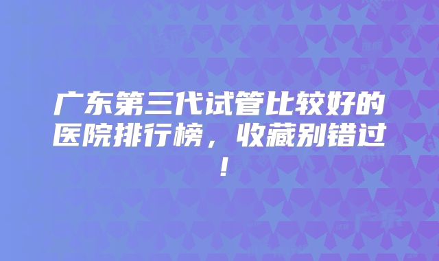 广东第三代试管比较好的医院排行榜，收藏别错过！
