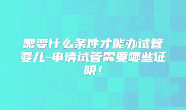 需要什么条件才能办试管婴儿-申请试管需要哪些证明！