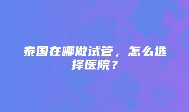 泰国在哪做试管,怎么选择医院?