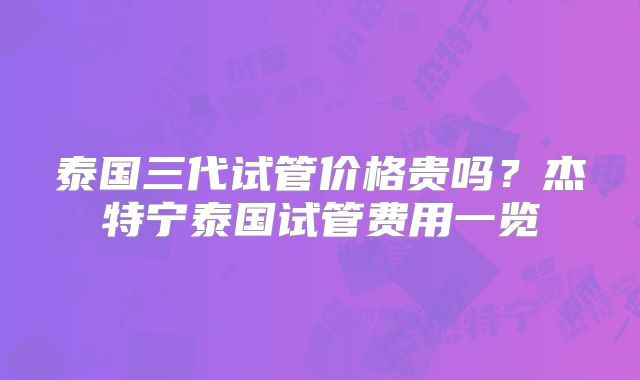 泰国三代试管价格贵吗？杰特宁泰国试管费用一览