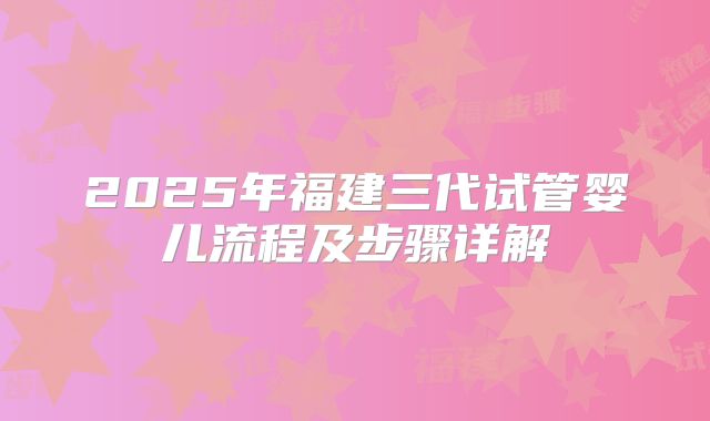 2025年福建三代试管婴儿流程及步骤详解
