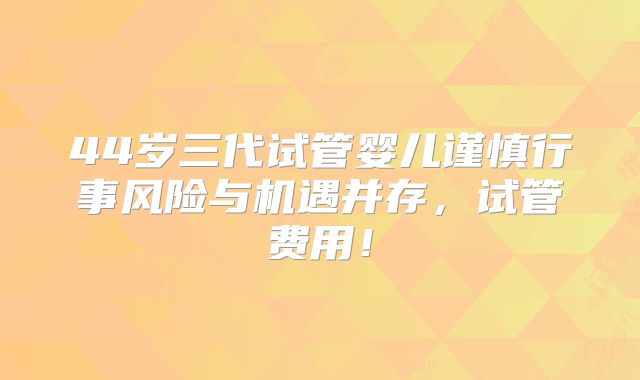 44岁三代试管婴儿谨慎行事风险与机遇并存,试管费用!