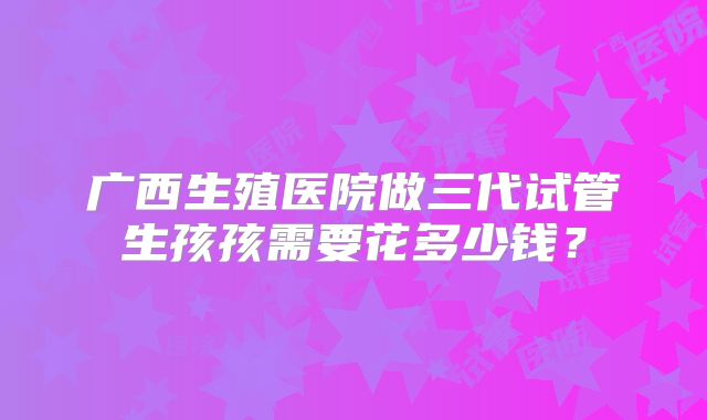 广西生殖医院做三代试管生孩孩需要花多少钱？