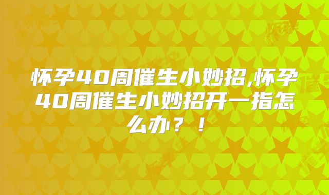 怀孕40周催生小妙招,怀孕40周催生小妙招开一指怎么办？！