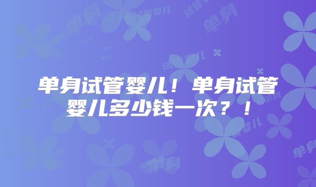 单身试管婴儿！单身试管婴儿多少钱一次？！