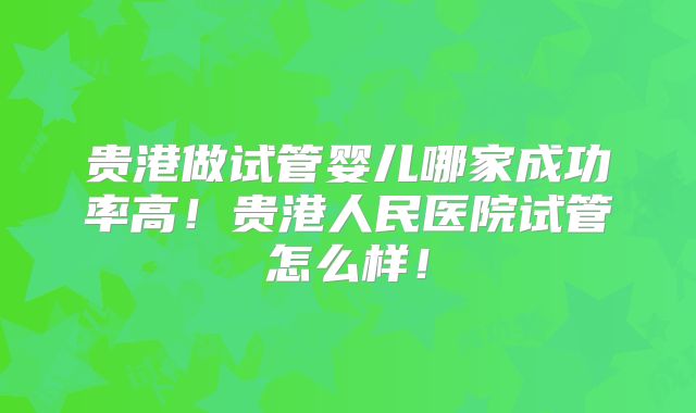 贵港做试管婴儿哪家成功率高！贵港人民医院试管怎么样！