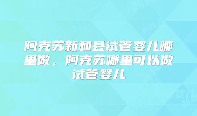 阿克苏新和县试管婴儿哪里做,阿克苏哪里可以做试管婴儿