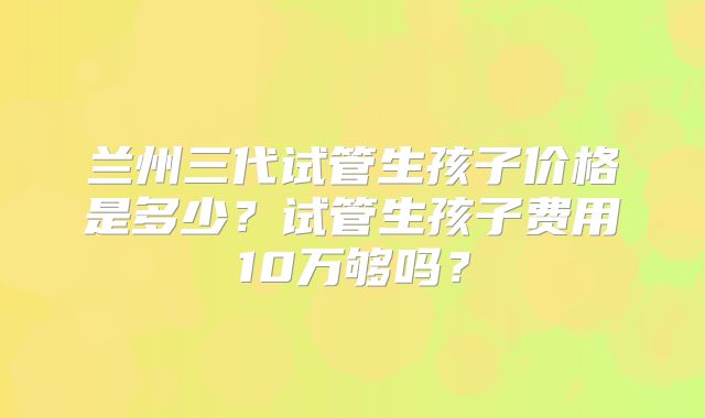 兰州三代试管生孩子价格是多少？试管生孩子费用10万够吗？