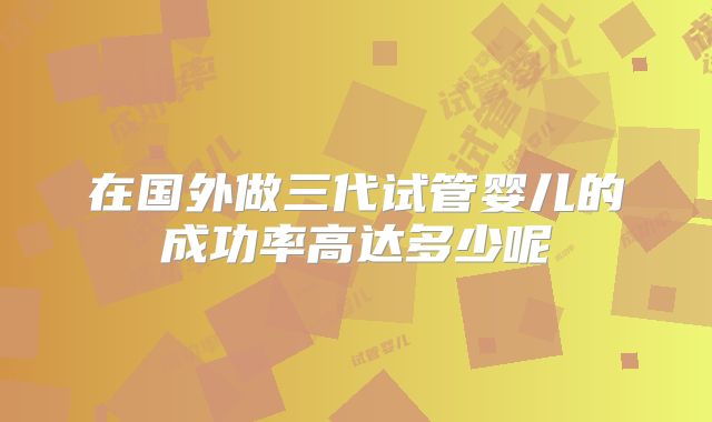 在国外做三代试管婴儿的成功率高达多少呢